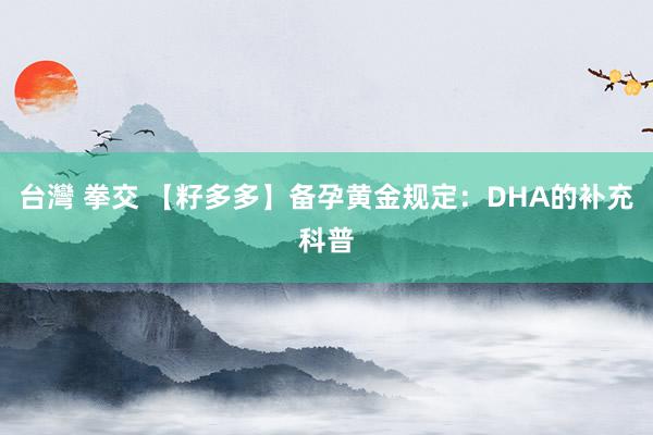 台灣 拳交 【籽多多】备孕黄金规定：DHA的补充科普