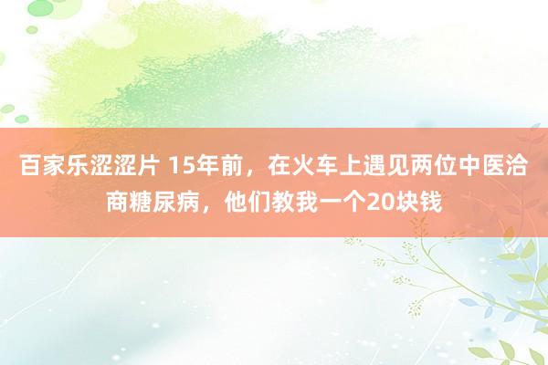 百家乐涩涩片 15年前，在火车上遇见两位中医洽商糖尿病，他们教我一个20块钱