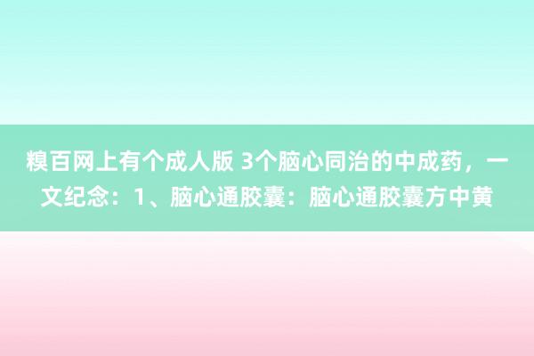 糗百网上有个成人版 3个脑心同治的中成药，一文纪念：1、脑心通胶囊：脑心通胶囊方中黄