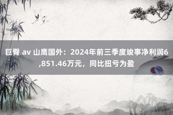 巨臀 av 山鹰国外：2024年前三季度竣事净利润6，851.46万元，同比扭亏为盈