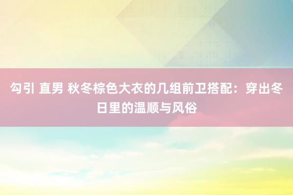 勾引 直男 秋冬棕色大衣的几组前卫搭配：穿出冬日里的温顺与风俗