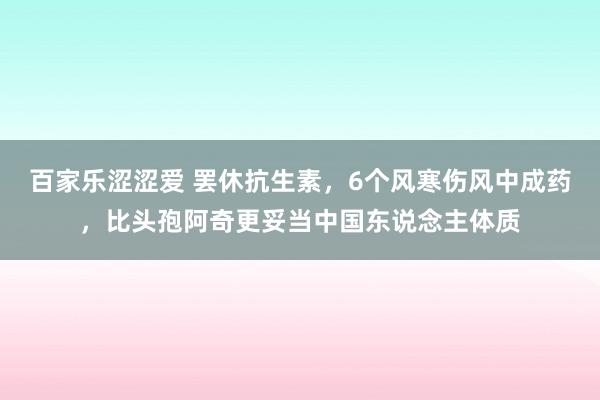 百家乐涩涩爱 罢休抗生素，6个风寒伤风中成药，比头孢阿奇更妥当中国东说念主体质