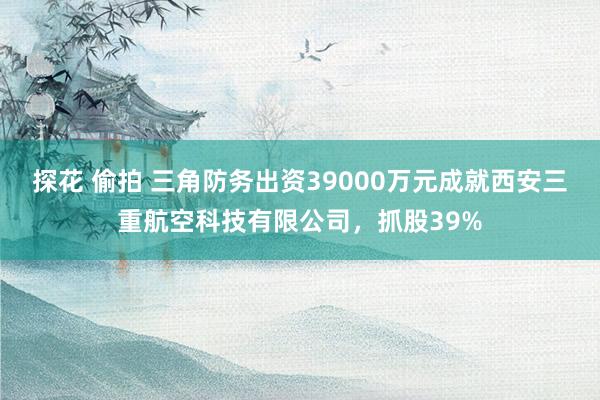 探花 偷拍 三角防务出资39000万元成就西安三重航空科技有限公司，抓股39%