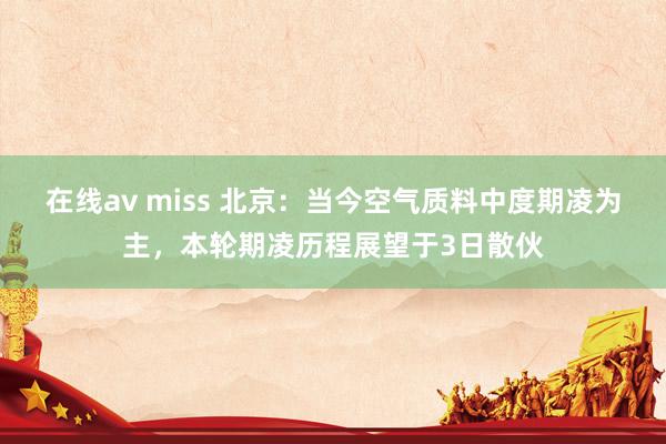 在线av miss 北京：当今空气质料中度期凌为主，本轮期凌历程展望于3日散伙