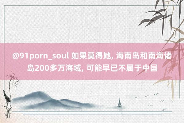 @91porn_soul 如果莫得她， 海南岛和南海诸岛200多万海域， 可能早已不属于中国