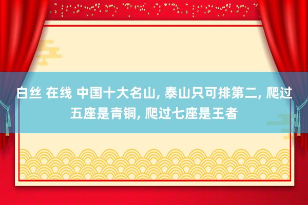 白丝 在线 中国十大名山， 泰山只可排第二， 爬过五座是青铜， 爬过七座是王者