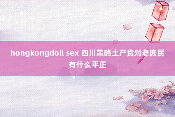 hongkongdoll sex 四川策略土产货对老庶民有什么平正