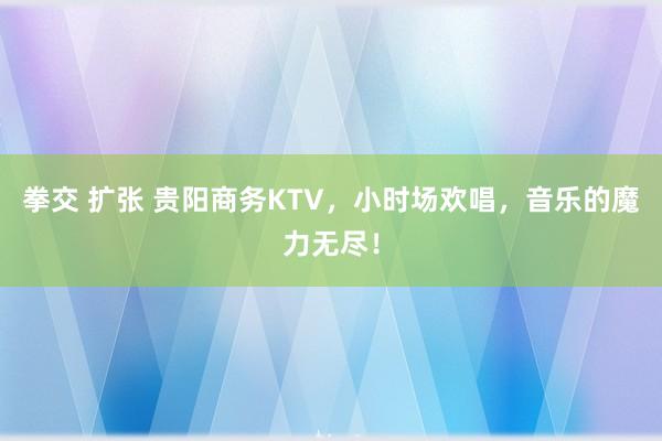 拳交 扩张 贵阳商务KTV，小时场欢唱，音乐的魔力无尽！