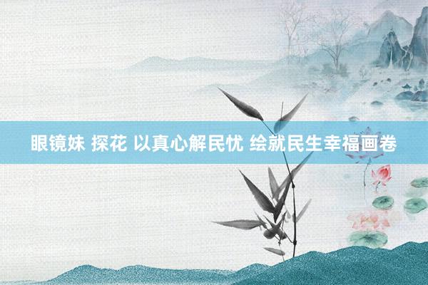 眼镜妹 探花 以真心解民忧 绘就民生幸福画卷