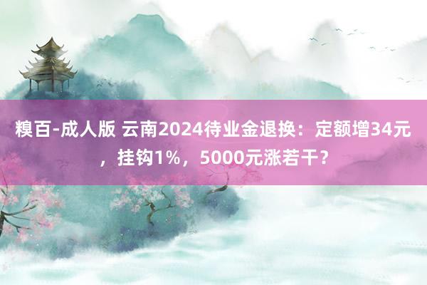 糗百-成人版 云南2024待业金退换：定额增34元，挂钩1%，5000元涨若干？