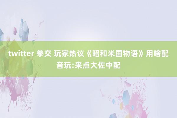 twitter 拳交 玩家热议《昭和米国物语》用啥配音玩:来点大佐中配