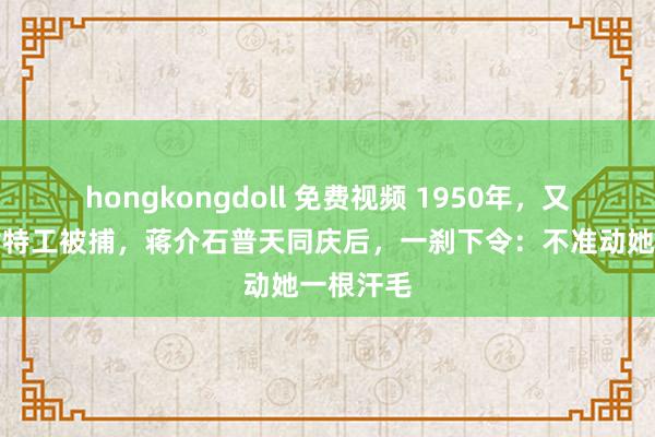 hongkongdoll 免费视频 1950年，又名红色女特工被捕，蒋介石普天同庆后，一刹下令：不准动她一根汗毛