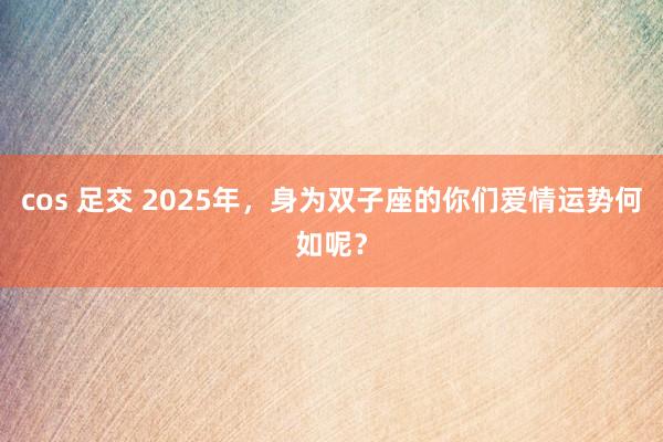 cos 足交 2025年，身为双子座的你们爱情运势何如呢？