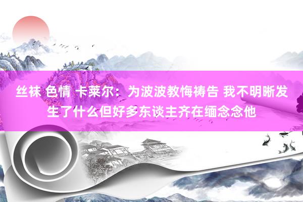 丝袜 色情 卡莱尔：为波波教悔祷告 我不明晰发生了什么但好多东谈主齐在缅念念他