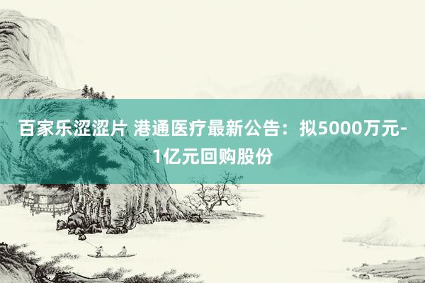 百家乐涩涩片 港通医疗最新公告：拟5000万元-1亿元回购股份