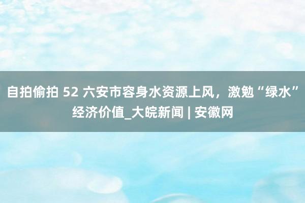 自拍偷拍 52 六安市容身水资源上风，激勉“绿水”经济价值_大皖新闻 | 安徽网