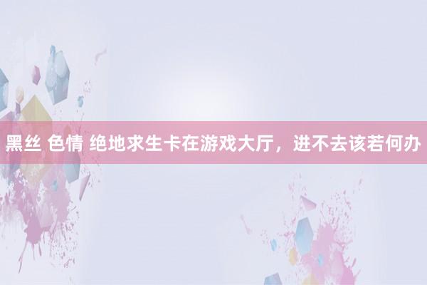 黑丝 色情 绝地求生卡在游戏大厅，进不去该若何办