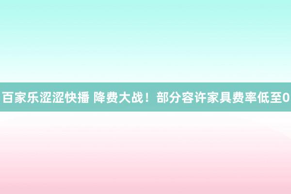 百家乐涩涩快播 降费大战！部分容许家具费率低至0