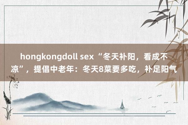 hongkongdoll sex “冬天补阳，看成不凉”，提倡中老年：冬天8菜要多吃，补足阳气