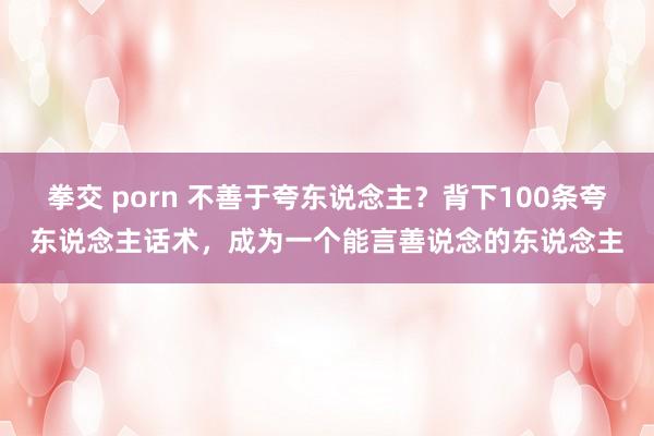 拳交 porn 不善于夸东说念主？背下100条夸东说念主话术，成为一个能言善说念的东说念主