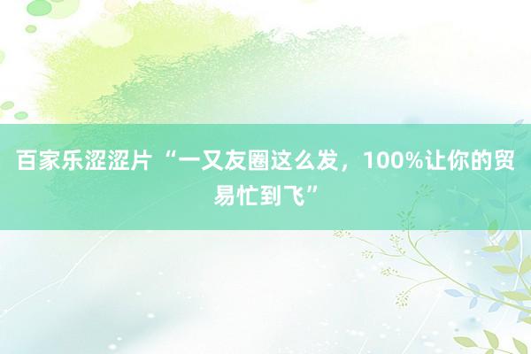 百家乐涩涩片 “一又友圈这么发，100%让你的贸易忙到飞”