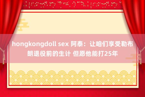 hongkongdoll sex 阿泰：让咱们享受勒布朗退役前的生计 但愿他能打25年