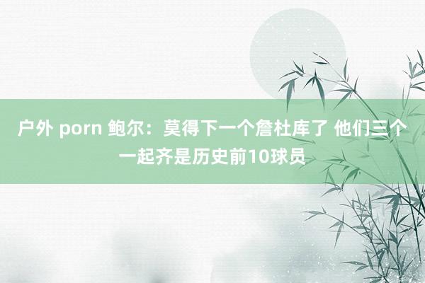 户外 porn 鲍尔：莫得下一个詹杜库了 他们三个一起齐是历史前10球员