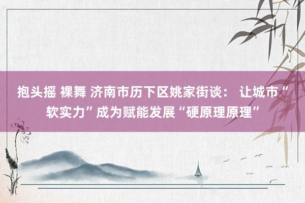 抱头摇 裸舞 济南市历下区姚家街谈： 让城市“软实力”成为赋能发展“硬原理原理”