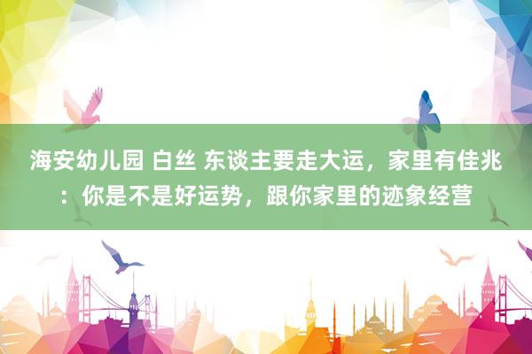 海安幼儿园 白丝 东谈主要走大运，家里有佳兆：你是不是好运势，跟你家里的迹象经营