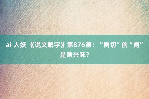 ai 人妖 《说文解字》第876课：“剀切”的“剀”是啥兴味？