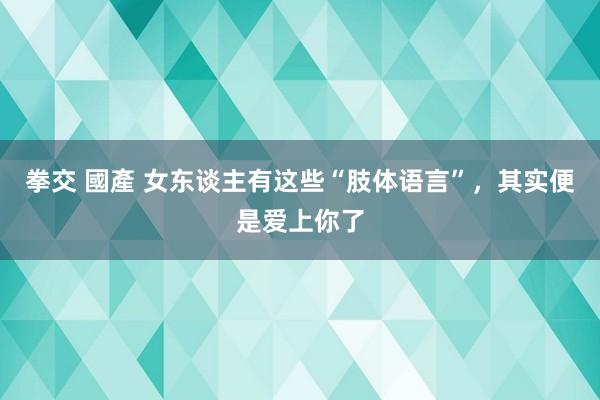 拳交 國產 女东谈主有这些“肢体语言”，其实便是爱上你了