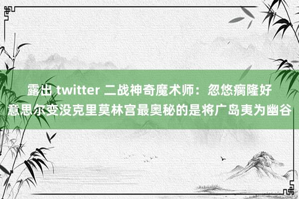 露出 twitter 二战神奇魔术师：忽悠瘸隆好意思尔变没克里莫林宫最奥秘的是将广岛夷为幽谷