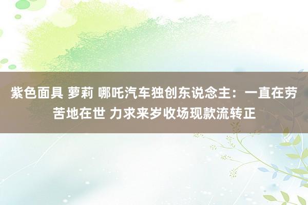 紫色面具 萝莉 哪吒汽车独创东说念主：一直在劳苦地在世 力求来岁收场现款流转正