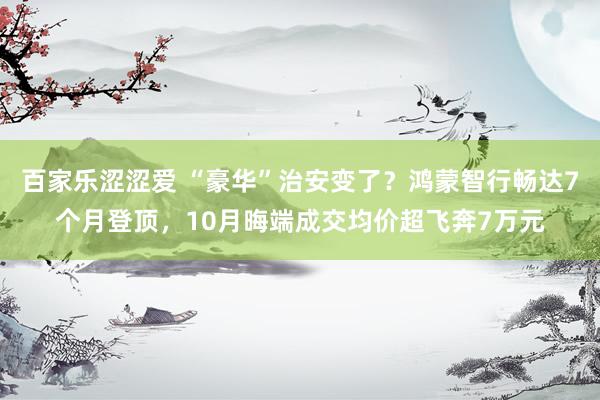 百家乐涩涩爱 “豪华”治安变了？鸿蒙智行畅达7个月登顶，10月晦端成交均价超飞奔7万元