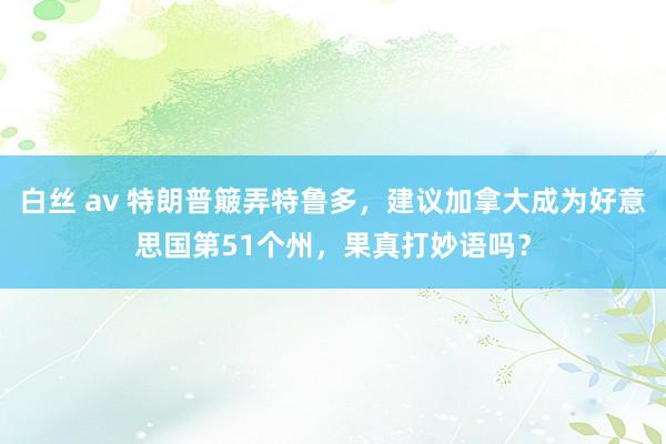 白丝 av 特朗普簸弄特鲁多，建议加拿大成为好意思国第51个州，果真打妙语吗？