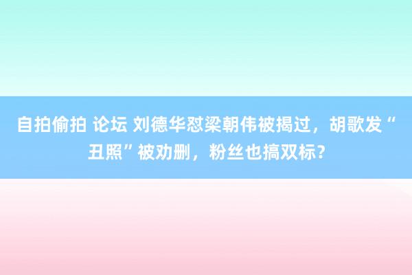 自拍偷拍 论坛 刘德华怼梁朝伟被揭过，胡歌发“丑照”被劝删，粉丝也搞双标？