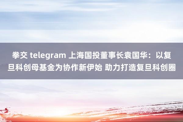 拳交 telegram 上海国投董事长袁国华：以复旦科创母基金为协作新伊始 助力打造复旦科创圈