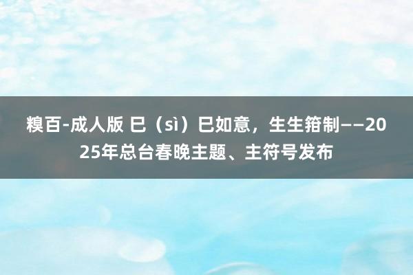 糗百-成人版 巳（sì）巳如意，生生箝制——2025年总台春晚主题、主符号发布