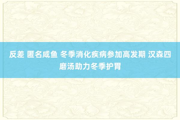 反差 匿名咸鱼 冬季消化疾病参加高发期 汉森四磨汤助力冬季护胃