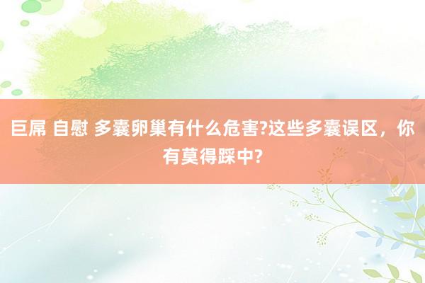 巨屌 自慰 多囊卵巢有什么危害?这些多囊误区，你有莫得踩中?