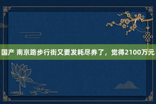 国产 南京路步行街又要发耗尽券了，觉得2100万元