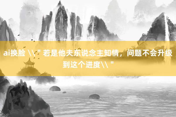 ai换脸 \＂若是他夫东说念主知情，问题不会升级到这个进度\＂