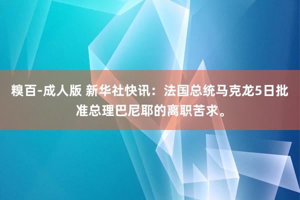 糗百-成人版 新华社快讯：法国总统马克龙5日批准总理巴尼耶的离职苦求。