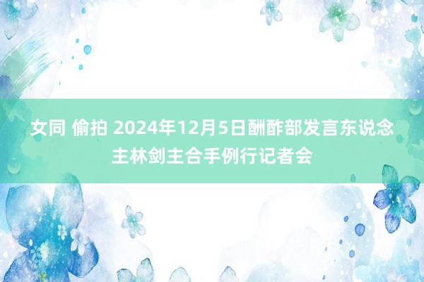 女同 偷拍 2024年12月5日酬酢部发言东说念主林剑主合手例行记者会