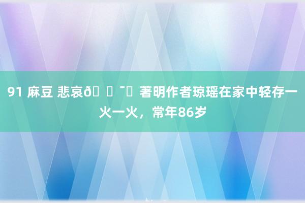 91 麻豆 悲哀🕯️著明作者琼瑶在家中轻存一火一火，常年86岁