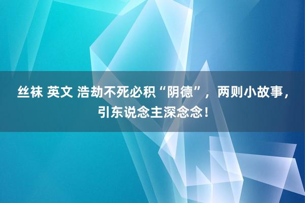 丝袜 英文 浩劫不死必积“阴德”，两则小故事，引东说念主深念念！