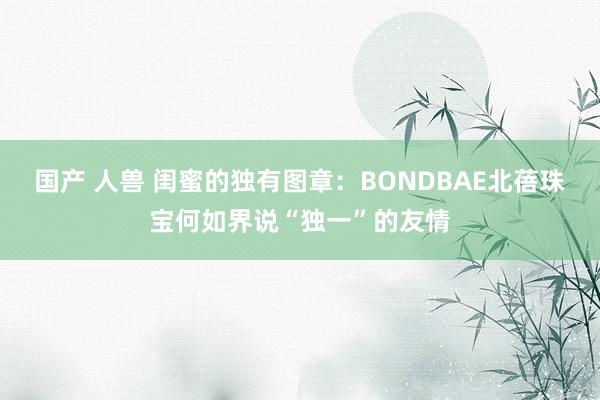 国产 人兽 闺蜜的独有图章：BONDBAE北蓓珠宝何如界说“独一”的友情