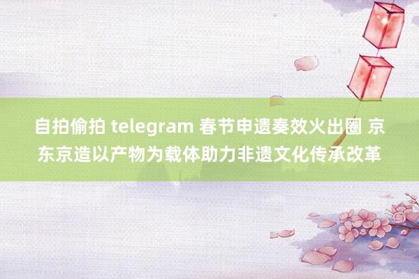 自拍偷拍 telegram 春节申遗奏效火出圈 京东京造以产物为载体助力非遗文化传承改革