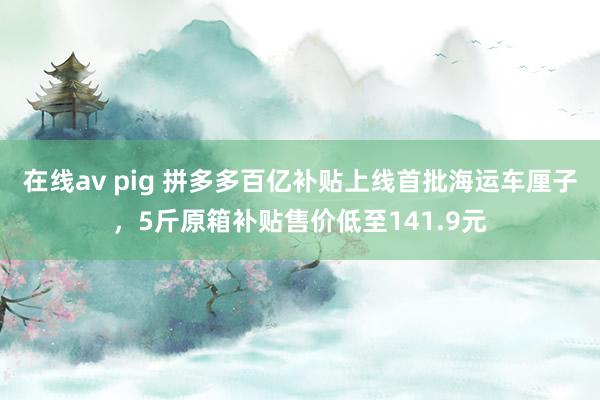 在线av pig 拼多多百亿补贴上线首批海运车厘子，5斤原箱补贴售价低至141.9元