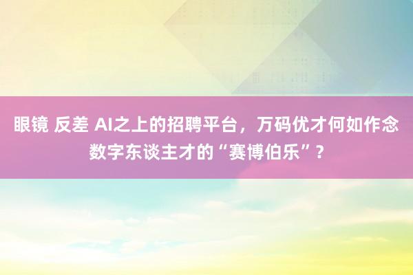 眼镜 反差 AI之上的招聘平台，万码优才何如作念数字东谈主才的“赛博伯乐”？